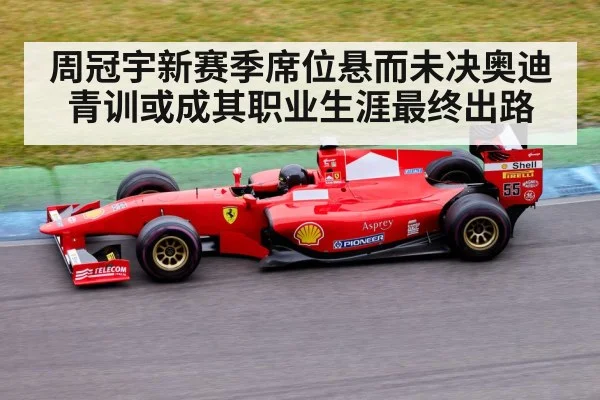 周冠宇新赛季席位悬而未决奥迪青训或成其职业生涯最终出路