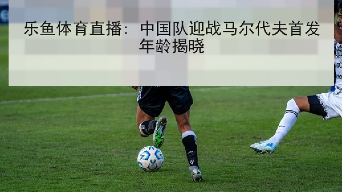 乐鱼体育直播: 中国队迎战马尔代夫首发年龄揭晓 乐鱼体育直播: 中国队迎战马尔代夫首发年龄揭晓